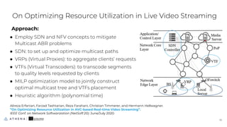 Approach:
● Employ SDN and NFV concepts to mitigate
Multicast ABR problems
● SDN: to set up and optimize multicast paths
● VRPs (Virtual Proxies): to aggregate clients’ requests
● VTFs (Virtual Transcoders): to transcode segments
to quality levels requested by clients
● MILP optimization model to jointly construct
optimal multicast tree and VTFs placement
● Heuristic algorithm (polynomial time)
On Optimizing Resource Utilization in Live Video Streaming
18
18
Alireza Erfanian, Farzad Tashtarian, Reza Farahani, Christian Timmerer, and Hermann Hellwagner.
”On Optimizing Resource Utilization in AVC-based Real-time Video Streaming”.
IEEE Conf. on Network Softwarization (NetSoft'20). June/July 2020.
 
