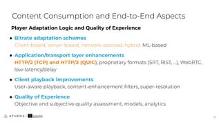 Player Adaptation Logic and Quality of Experience
● Bitrate adaptation schemes
Client-based, server-based, network-assisted, hybrid, ML-based
● Application/transport layer enhancements
HTTP/2 (TCP) and HTTP/3 (QUIC), proprietary formats (SRT, RIST, …), WebRTC,
low-latency/delay
● Client playback improvements
User-aware playback, content-enhancement ﬁlters, super-resolution
● Quality of Experience
Objective and subjective quality assessment, models, analytics
Content Consumption and End-to-End Aspects
21
21
 