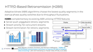 Adaptive bitrate (ABR) algorithms choose the lowest-quality segments in the
startup phase; quality switches due to throughput ﬂuctuations.
H2BR: complementary to existing ABR utilizing HTTP/2 features
● Server push: piggyback retrans. segments
● Stream priority: for concurrent streams
● Stream termination: for retrans. segments
HTTP/2-Based Retransmission (H2BR)
23
23
Minh Nguyen, Christian Timmerer, and Hermann Hellwagner. “H2BR: An
HTTP/2-based retransmission technique to improve the QoE of adaptive
video streaming”. 25th ACM Workshop on Packet Video (PV'20), June 2020.
 