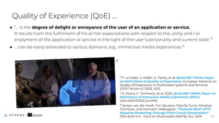 Quality of Experience (QoE) ...
● “... is the degree of delight or annoyance of the user of an application or service.
It results from the fulﬁllment of his or her expectations with respect to the utility and / or
enjoyment of the application or service in the light of the user’s personality and current state.”1)
● … can be easily extended to various domains, e.g., immersive media experiences.2)
26
26
1)
P. Le Callet, S. Möller, A. Perkis, et al. QUALINET White Paper
on Deﬁnitions of Quality of Experience. European Network on
Quality of Experience in Multimedia Systems and Services
(COST Action IC 1003). 2012.
2)
A. Perkis, C. Timmerer, et al. 2020. QUALINET White Paper on
Deﬁnitions of Immersive Media Experience (IMEx).
arXiv:2007.07032 [cs.MM]
3)
Jeroen van der Hooft, Tim Wauters, Filip De Turck, Christian
Timmerer, and Hermann Hellwagner. “Towards 6DoF HTTP
Adaptive Streaming Through Point Cloud Compression”.
27th ACM Int’l. Conf. on Multimedia (MM'19). Oct. 2019.
3)
 