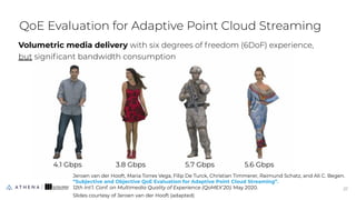 QoE Evaluation for Adaptive Point Cloud Streaming
Volumetric media delivery with six degrees of freedom (6DoF) experience,
but signiﬁcant bandwidth consumption
27
27
Jeroen van der Hooft, Maria Torres Vega, Filip De Turck, Christian Timmerer, Raimund Schatz, and Ali C. Begen.
“Subjective and Objective QoE Evaluation for Adaptive Point Cloud Streaming”.
12th Int’l. Conf. on Multimedia Quality of Experience (QoMEX’20). May 2020.
Slides courtesy of Jeroen van der Hooft (adapted)
4.1 Gbps 3.8 Gbps 5.7 Gbps 5.6 Gbps
 