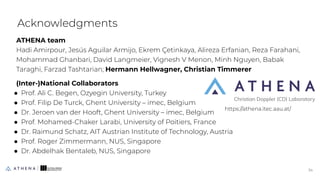 ATHENA team
Hadi Amirpour, Jesús Aguilar Armijo, Ekrem Çetinkaya, Alireza Erfanian, Reza Farahani,
Mohammad Ghanbari, David Langmeier, Vignesh V Menon, Minh Nguyen, Babak
Taraghi, Farzad Tashtarian; Hermann Hellwagner, Christian Timmerer
(Inter-)National Collaborators
● Prof. Ali C. Begen, Ozyegin University, Turkey
● Prof. Filip De Turck, Ghent University – imec, Belgium
● Dr. Jeroen van der Hooft, Ghent University – imec, Belgium
● Prof. Mohamed-Chaker Larabi, University of Poitiers, France
● Dr. Raimund Schatz, AIT Austrian Institute of Technology, Austria
● Prof. Roger Zimmermann, NUS, Singapore
● Dr. Abdelhak Bentaleb, NUS, Singapore
Acknowledgments
34
34
https://athena.itec.aau.at/
 