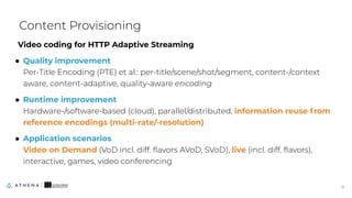 Video coding for HTTP Adaptive Streaming
● Quality improvement
Per-Title Encoding (PTE) et al.: per-title/scene/shot/segment, content-/context
aware, content-adaptive, quality-aware encoding
● Runtime improvement
Hardware-/software-based (cloud), parallel/distributed, information reuse from
reference encodings (multi-rate/-resolution)
● Application scenarios
Video on Demand (VoD incl. diff. ﬂavors AVoD, SVoD), live (incl. diff. ﬂavors),
interactive, games, video conferencing
Content Provisioning
9
9
 
