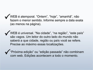 WEB é atemporal. “Ontem”, “hoje”, “amanhã”, não fazem o menor sentido. Informe sempre a data exata (ao menos na página).  WEB é universal. “Na cidade”, “na região”, “este país” são vagos. Um leitor do outro lado do mundo não saberá a que cidade, região ou país você se refere. Precise ao máximo essas localizações.  “ Próxima edição” ou “edição passada” não combinam com web. Edições acontecem a todo o momento.  