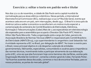 Nos dias 17 a 21 de novembro, a cidade de São Paulo será a capital mundial da normalização para as áreas elétrica e eletrônica. Nesse período, a International Electrotechnical Commission (IEC), realizará aqui a sua 72ª Reunião Geral, evento que acontece cada ano em um país, sem interrupções, desde 1947.  O Brasil é o único país da América Latina a sediar o encontro e a escolha tem um motivo muito especial: a comemoração do centenário do Comitê Brasileiro de Eletricidade, Eletrônica, Iluminação e Telecomunicações (Cobei).Mais de 1.200 especialistas em eletrotecnologia são esperados para a assembléia que ocupará o Sheraton São Paulo WTC Hotel e o Hilton São Paulo Morumbi. Toda a organização está a cargo do Cobei, parceiro da Associação Brasileira de Normas Técnicas (ABNT) e responsável pelo Comitê Brasileiro de Eletricidade (ABNT/CB-03), cujo superintendente é o engenheiro José Sebastião Viel. A entidade representa a IEC no Brasil, por delegação da ABNT.“Ao trazer o evento para o Brasil, nosso principal objetivo é o de despertar a atenção de entidades governamentais, fabricantes, especialistas, consumidores e usuários para a importância das normas técnicas, incentivando todos a participar ativamente da sua elaboração junto à IEC, uma vez que elas funcionam hoje como barreiras não-tarifárias, aceitas pela Organização Mundial do Comércio”, comenta o diretor geral do Cobei, Fernando Peiter. “Se ficarmos ausentes dessa discussão, corremos o risco de encontrar fechadas, para os nossos produtos, as portas do mercado global”. 