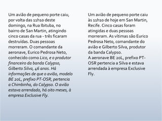 Um avião de pequeno porte caiu, por volta das 11h10 deste domingo, na Rua Ibituba, no bairro de San Martin, atingindo cinco casas da rua - três ficaram destruídas. Duas pessoas morreram. O comandante da aeronave, Eurico Pedrosa Neto, conhecido como  Lico, e o produtor financeiro da banda Calypso, Gilberto Silva, 46 anos. Há informações de que o avião, modelo BE 20L, prefixo PT-OSR, pertencia a Chimbinha, do Calypso. O avião estava arrendado, há oito meses, à empresa Exclusive Fly. Um avião de pequeno porte caiu às 11h10 de hoje em San Martin, Recife. Cinco casas foram atingidas e duas pessoas morreram. As vítimas são Eurico Pedrosa Neto, comandante do avião e Gilberto Silva, produtor da banda Calypso. A aeronave BE 20L, prefixo PT-OSR pertencia a Silva e estava arrendada à empresa Exclusive Fly. 