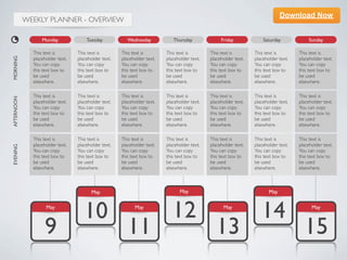 Download Now
            WEEKLY PLANNER - OVERVIEW

                  Monday              Tuesday            Wednesday           Thursday              Friday             Saturday             Sunday

              This text is        This text is        This text is        This text is        This text is        This text is        This text is
MORNING




              placeholder text.   placeholder text.   placeholder text.   placeholder text.   placeholder text.   placeholder text.   placeholder text.
              You can copy        You can copy        You can copy        You can copy        You can copy        You can copy        You can copy
              this text box to    this text box to    this text box to    this text box to    this text box to    this text box to    this text box to
              be used             be used             be used             be used             be used             be used             be used
              elsewhere.          elsewhere.          elsewhere.          elsewhere.          elsewhere.          elsewhere.          elsewhere.

              This text is        This text is        This text is        This text is        This text is        This text is        This text is
AFTERNOON




              placeholder text.   placeholder text.   placeholder text.   placeholder text.   placeholder text.   placeholder text.   placeholder text.
              You can copy        You can copy        You can copy        You can copy        You can copy        You can copy        You can copy
              this text box to    this text box to    this text box to    this text box to    this text box to    this text box to    this text box to
              be used             be used             be used             be used             be used             be used             be used
              elsewhere.          elsewhere.          elsewhere.          elsewhere.          elsewhere.          elsewhere.          elsewhere.

              This text is        This text is        This text is        This text is        This text is        This text is        This text is
              placeholder text.   placeholder text.   placeholder text.   placeholder text.   placeholder text.   placeholder text.   placeholder text.
EVENING




              You can copy        You can copy        You can copy        You can copy        You can copy        You can copy        You can copy
              this text box to    this text box to    this text box to    this text box to    this text box to    this text box to    this text box to
              be used             be used             be used             be used             be used             be used             be used
              elsewhere.          elsewhere.          elsewhere.          elsewhere.          elsewhere.          elsewhere.          elsewhere.



                                         May                                    May                                      May

                    May
                                     10                     May
                                                                             12                     May
                                                                                                                     14                     May



                   9                                     11                                      13                                     15
 