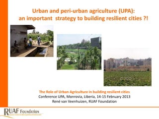 Urban and peri-urban agriculture (UPA):
an important strategy to building resilient cities ?!




        The Role of Urban Agriculture in building resilient cities
        Conference UPA, Monrovia, Liberia, 14-15 February 2013
               René van Veenhuizen, RUAF Foundation
 