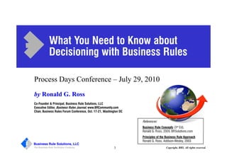 Business Rule Solutions, LLC
The Business Rule Technique Company 3 Copyright, BRS. All rights reserved.
by Ronald G. Ross
Co-Founder & Principal, Business Rule Solutions, LLC
Executive Editor, Business Rules Journal, www.BRCommunity.com
Chair, Business Rules Forum Conference, Oct. 17-21, Washington DC
References:
Business Rule Concepts (3rd Ed),
Ronald G. Ross, 2009, BRSolutions.com
Principles of the Business Rule Approach
Ronald G. Ross, Addison-Wesley, 2003
What You Need to Know about
Decisioning with Business Rules
Process Days Conference – July 29, 2010
 