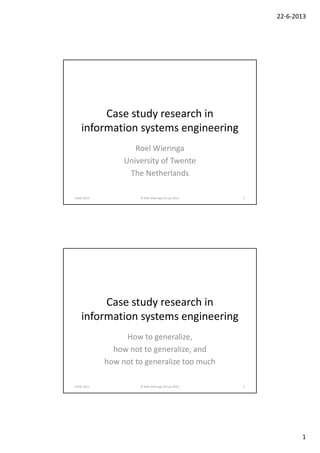 22‐6‐2013
1
Case study research in 
information systems engineering
Roel Wieringa
University of Twente
The Netherlands
CAiSE 2013  © Roel Wieringa 20 July 2013 1
Case study research in 
information systems engineering
How to generalize, 
how not to generalize, and
how not to generalize too much
CAiSE 2013  © Roel Wieringa 20 July 2013 2
 