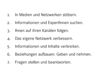 1. In Medien und Netzwerken stöbern. 
2. Informationen und ExpertInnen suchen. 
3. Ihnen auf ihren Kanälen folgen. 
4. Das eigene Netzwerk verbessern. 
5. Informationen und Inhalte verbreiten. 
6. Beziehungen aufbauen: Geben und nehmen. 
7. Fragen stellen und beantworten. 
 