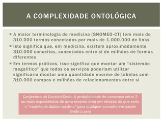 A COMPLEXIDADE ONTOLÓGICA

 A maior terminologia de medicina (SNOMED -CT) tem mais de
  310.000 termos conectados por mais de 1 .000.000 de links
 Isto significa que, em medicina, existem aproximadamente
  310.000 conceitos, conectados entre si de milhões de formas
  diferentes
 Em termos práticos, isso significa que montar um “ sistemão
  megalítico” que todos os serviços poderiam utilizar
  significaria montar uma quantidade enorme de tabelas com
  310.000 campos e milhões de relacionamentos entre si


      Conjectura de Cavalini-Cook: A probabilidade de consenso entre 2
     ou mais especialistas de uma mesma área em relação ao que seria
       o “modelo de dados máximo” para qualquer conceito em saúde
                                tende a zero
 