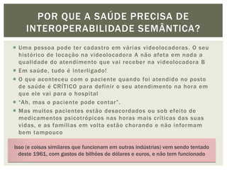 POR QUE A SAÚDE PRECISA DE
     INTEROPERABILIDADE SEMÂNTICA?
 Uma pessoa pode ter cadastro em várias videolocadoras. O seu
  histórico de locação na videolocadora A não afeta em nada a
  qualidade do atendimento que vai receber na videolocadora B
 Em saúde, tudo é interligado!
 O que aconteceu com o paciente quando foi atendido no posto
  de saúde é CRÍTICO para definir o seu atendimento na hora em
  que ele vai para o hospital
 “Ah, mas o paciente pode contar”.
 Mas muitos pacientes estão desacordados ou sob efeito de
  medicamentos psicotrópicos nas horas mais críticas das suas
  vidas, e as famílias em volta estão chorando e não informam
  bem tampouco
 “Ah, mas pode imprimir o atendimento do posto e redigitar no
Isso (e coisas similares que funcionam em outras indústrias) vem sendo tentado
  sistema do hospital”
  deste 1961, com gastos de bilhões de dólares e euros, e não tem funcionado
 Ah, mas pode fazer um sistemão que funcione nos dois lugares”
 