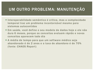 UM OUTRO PROBLEMA: MANUTENÇÃO

 Interoperabilidade semântica é crítica, mas a complexidade
  temporal traz um problema incontornável mesmo para
  sistemas autocontidos
 Em saúde, você define o seu modelo de dados hoje e ele não
  dura 6 meses, porque os conceitos evoluem rápido e novos
  conceitos aparecem todo dia
 A média de tempo para que um software médico seja
  abandonado é de 2 anos e a taxa de abandono é de 70%
  (fonte: CHAOS Report)
 