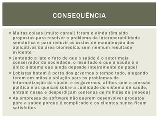 CONSEQUÊNCIA

 Muitas coisas (muito caras!) foram e ainda têm sido
  propostas para resolver o problema da interoperabilidade
  semântica e para reduzir os custos de manutenção dos
  aplicativos da área biomédica, sem nenhum resultado
  evidente
 Juntando a isto o fato de que a saúde é o setor mais
  conservador da sociedade, o resultado é que a saúde é o
  único sistema que ainda depende inteiramente de papel
 Lobistas batem à porta dos governos o tempo todo, alegando
  terem em mãos a solução para os problemas de
  informatização da saúde, e os governos, aflitos com a pressão
  política e as queixas sobre a qualidade do sistema de saúde,
  entram nessa e desperdiçam centenas de milhões de [moeda]
 As empresas de software não querem desenvolver produtos
  para a saúde porque é complicado e os clientes nunca ficam
  satisfeitos
 