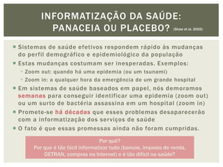 INFORMATIZAÇÃO DA SAÚDE:
           PANACEIA OU PLACEBO?                                 (Shaw et al, 2002)




 Sistemas de saúde efetivos respondem rápido às mudanças
  do perfil demográfico e epidemiológico da população
 Estas mudanças costumam ser inesperadas. Exemplos:
   Zoom out: quando há uma epidemia (ou um tsunami)
   Zoom in: a qualquer hora da emergência de um grande hospital
 Em sistemas de saúde baseados em papel, nós demoramos
  semanas para conseguir identificar uma epidemia (zoom out)
  ou um surto de bactéria assassina em um hospital (zoom in)
 Promete-se há décadas que esses problemas desaparecerão
  com a informatização dos serviços de saúde
 O fato é que essas promessas ainda não foram cumpridas.
                                  Por quê?
      Por que é tão fácil informatizar tudo (bancos, imposto de renda,
          DETRAN, compras na Internet) e é tão difícil na saúde?
 
