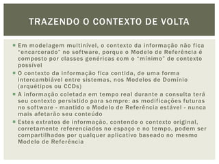 TRAZENDO O CONTEXTO DE VOLTA

 Em modelagem multinível, o contexto da informação não fica
  “encarcerado” no software, porque o Modelo de Referência é
  composto por classes genéricas com o “mínimo” de contexto
  possível
 O contexto da informação fica contida, de uma forma
  intercambiável entre sistemas, nos Modelos de Domínio
  (arquétipos ou CCDs)
 A informação coletada em tempo real durante a consulta terá
  seu contexto persistido para sempre: as modificações futuras
  no software - mantido o Modelo de Referência estável - nunca
  mais afetarão seu conteúdo
 Estes extratos de informação, contendo o contexto original,
  corretamente referenciados no espaço e no tempo, podem ser
  compartilhados por qualquer aplicativo baseado no mesmo
  Modelo de Referência
 