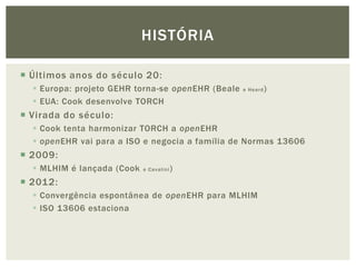 HISTÓRIA

 Últimos anos do século 20:
   Europa: projeto GEHR torna-se openEHR (Beale   e Heard   )
   EUA: Cook desenvolve TORCH
 Virada do século:
   Cook tenta harmonizar TORCH a openEHR
   openEHR vai para a ISO e negocia a família de Normas 13606
 2009:
   MLHIM é lançada (Cook   e Cavalini   )
 2012:
   Convergência espontânea de openEHR para MLHIM
   ISO 13606 estaciona
 