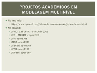 PROJETOS ACADÊMICOS EM
             MODELAGEM MULTINÍVEL
 No mundo:
   http://www.openehr.org/shared-resources/usage/academic.html
 No Brasil:
     UFMG: 13606 (CI) e MLHIM (CC)
     UERJ: MLHIM e openEHR
     UFF: openEHR
     LNCC: openEHR
     UFSCar: openEHR
     UFPR: openEHR
     USP-RP: openEHR
 