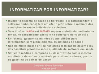 INFORMATIZAR POR INFORMATIZAR?

 Inundar o sistema de saúde de hardware (e o correspondente
  software embarcado) tem um efeito pífio sobre a melhora das
  condições de saúde individuais e coletivas
 Sem ilusões: NADA vai JAMAIS superar o efeito da melhoria na
  renda, no saneamento básico e na cobertura de vacinação
 Entretanto, gastam-se milhões ou até bilhões para
  informatizar, sem planejamento, os sistemas de saúde
 Não há muita massa crítica nas áreas técnicas de governo (ou
  dos hospitais privados) sobre qualidade de software em saúde
 Software médico é comprado ou desenvolvido com a mesma
  arquitetura de software adotada para videolocadoras, postos
  de gasolina ou caixas de banco

                   Creia-me: não vai funcionar.
                          Mas por quê?
 