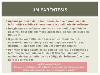 UM PARÊNTESIS

 Apenas para não dar a impressão de que o problema da
  informática médica é meramente a qualidade de software:
 Imaginemos o software médico com a melhor qualidade
  possível, baseado em modelagem tradicional, instalado na
  Clínica C.
 O paciente vai à Clínica C fazer um cateterismo pré -
  operatório, mas a cirurgia de marcapasso será feita no
  Hospital H, que também tem um software similar.
 Por melhor que sejam estes dois softwares, o contexto da
  informação coletada na Clínica C fica “aprisionado” no
  modelo de dados definido no código do Software C, e idem
  para o Software H
                           Voltemos à pergunta:
     Por que a modelagem de software que se usa em todos os outros
             setores da economia não é efetivo para a saúde?
 