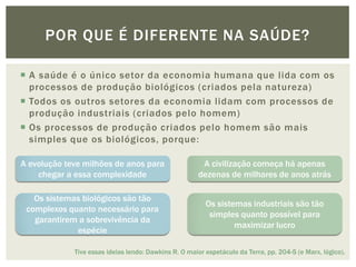 POR QUE É DIFERENTE NA SAÚDE?

 A saúde é o único setor da economia humana que lida com os
  processos de produção biológicos (criados pela natureza)
 Todos os outros setores da economia lidam com processos de
  produção industriais (criados pelo homem)
 Os processos de produção criados pelo homem são mais
  simples que os biológicos, porque:

A evolução teve milhões de anos para                    A civilização começa há apenas
    chegar a essa complexidade                         dezenas de milhares de anos atrás

   Os sistemas biológicos são tão
                                                         Os sistemas industriais são tão
 complexos quanto necessário para
                                                          simples quanto possível para
   garantirem a sobrevivência da
                                                                 maximizar lucro
             espécie

             Tive essas ideias lendo: Dawkins R. O maior espetáculo da Terra, pp. 204-5 (e Marx, lógico).
 