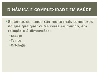 DINÂMICA E COMPLEXIDADE EM SAÚDE

Sistemas de saúde são muito mais complexos
 do que qualquer outra coisa no mundo, em
 relação a 3 dimensões:
  Espaço
  Tempo
  Ontologia
 
