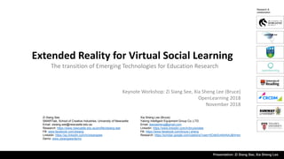 Extended Reality for Virtual Social Learning
Zi Siang See
SMARTlab, School of Creative Industries, University of Newcastle
Email: zisiang.see@newcastle.edu.au
Research: https://www.newcastle.edu.au/profile/zisiang-see
FB: www.facebook.com/zisiang
Linkedin: https://au.linkedin.com/in/zisiangsee
Demo: www.zisiangsee/demo
Keynote Workshop: Zi Siang See, Xia Sheng Lee (Bruce)
OpenLearning 2018
November 2018
Presentation: Zi Siang See, Xia Sheng Lee
The transition of Emerging Technologies for Education Research
Xia Sheng Lee (Bruce)
Yalong Intelligent Equipment Group Co.,LTD.
Email: leexiasheng@gmail.com
Linkedin: https://www.linkedin.com/in/brucexslee
FB: https://www.facebook.com/bruce.l.sheng
Research: https://scholar.google.com/citations?user=5OdbSv4AAAAJ&hl=en
Research &
collaboration
 