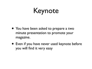 Keynote

• You have been asked to prepare a two
  minute presentation to promote your
  magazine.
• Even if you have never used keynote before
  you will ﬁnd it very easy
 