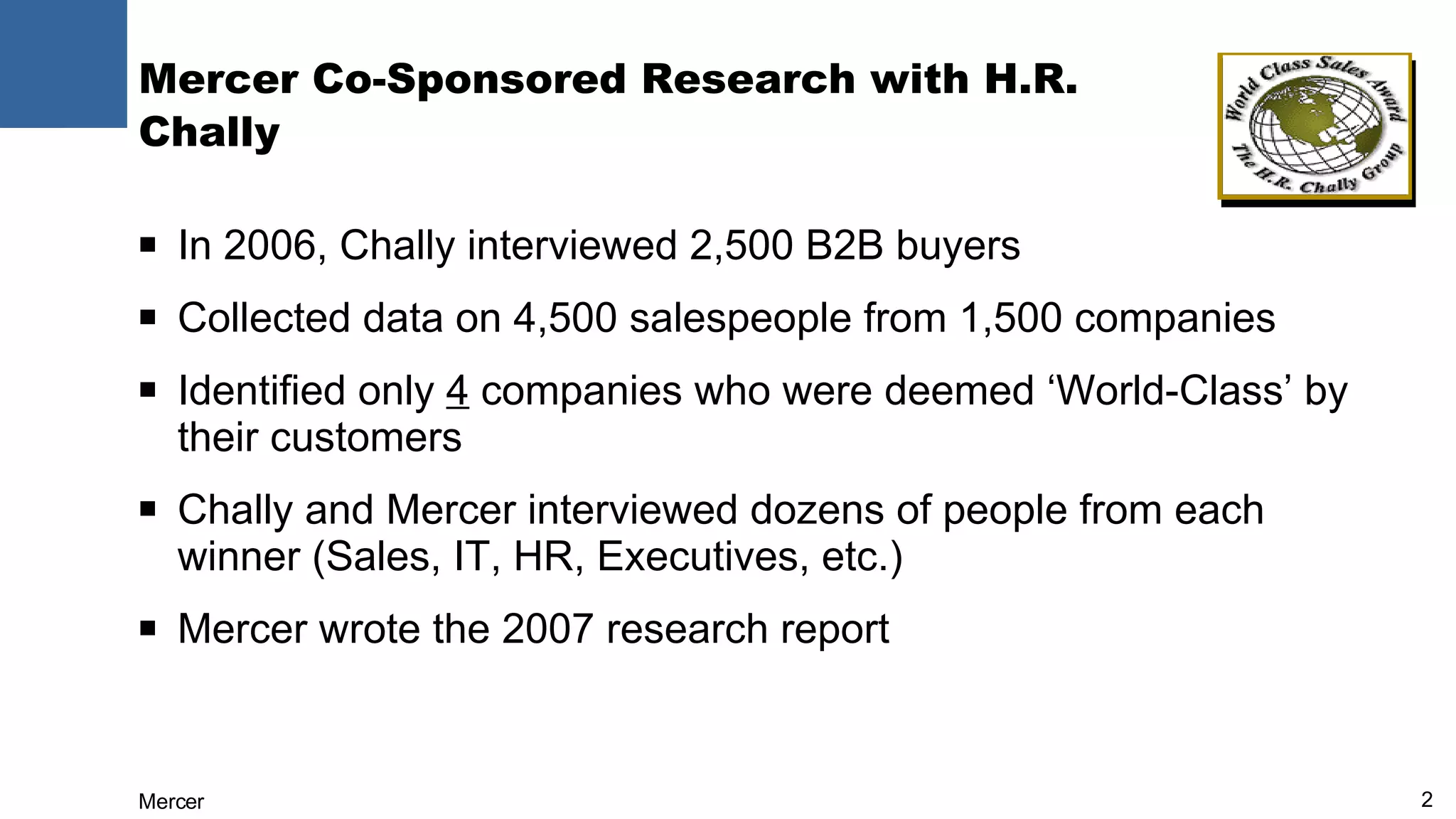 Mercer Co-Sponsored Research with H.R. Chally In 2006, Chally interviewed 2,500 B2B buyers Collected data on 4,500 salespeople from 1,500 companies Identified only  4  companies who were deemed ‘World-Class’ by their customers Chally and Mercer interviewed dozens of people from each winner (Sales, IT, HR, Executives, etc.) Mercer wrote the 2007 research report 