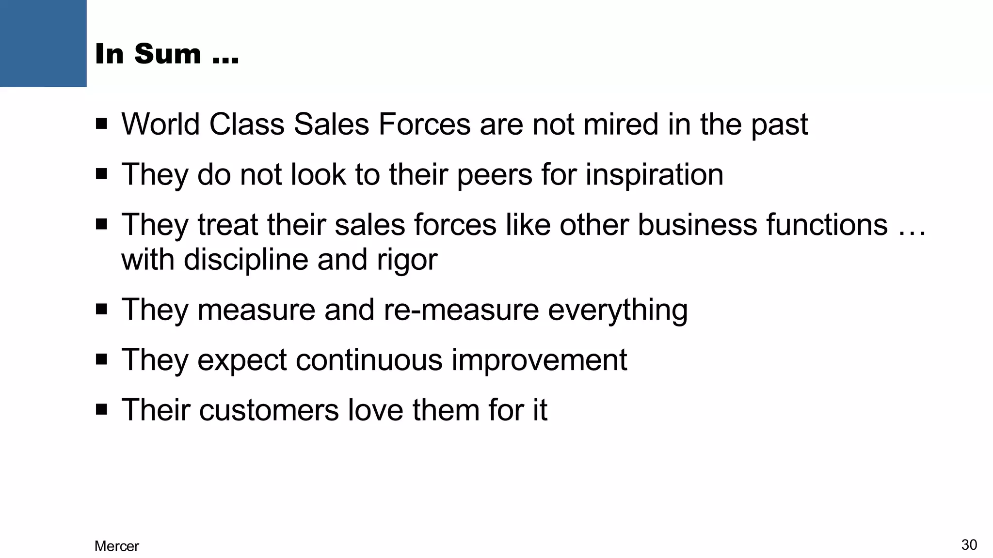 In Sum … World Class Sales Forces are not mired in the past They do not look to their peers for inspiration They treat their sales forces like other business functions … with discipline and rigor They measure and re-measure everything They expect continuous improvement Their customers love them for it 
