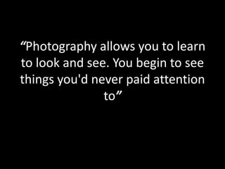 “Photography allows you to learn
to look and see. You begin to see
things you'd never paid attention
to”
 