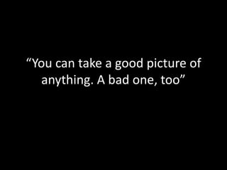 “You can take a good picture of
anything. A bad one, too”
 