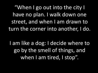 “When I go out into the city I
have no plan. I walk down one
street, and when I am drawn to
turn the corner into another, I do.
I am like a dog: I decide where to
go by the smell of things, and
when I am tired, I stop”.
 