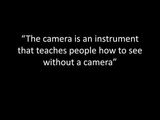 “The camera is an instrument
that teaches people how to see
without a camera”
 