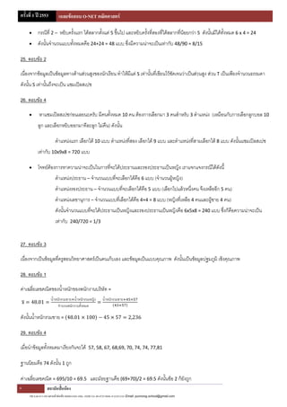 ครั้งที่ 1 ปี 2553         เฉลยข้อสอบ O-NET คณิตศาสตร์

          กรณีที่ 2 – หยิบครั้งแรก ได้สลากตั้งแต่ 5 ขึ้นไป และหยิบครั้งที่สองที่ได้สลากที่น้อยกว่า 5 ดังนั้นมีได้ทั้งหมด 6 x 4 = 24
          ดังนั้นจานวนแบบทังหมดคือ 24+24 = 48 แบบ ซึ่งมีความน่าจะเป็นเท่ากับ 48/90 = 8/15
                            ้

25. ตอบข้อ 2

เนื่องจากข้อมูลเป็นข้อมูลทางด้านส่วนสูงของนักเรียน ทาให้มีแต่ S เท่านั้นที่เขียนไว้ชดเจนว่าเป็นส่วนสูง ส่วน T เป็นเพียงจานวนธรรมดา
                                                                                    ั
ดังนั้น S เท่านั้นถึงจะเป็น แซมเปิลสเปซ

26. ตอบข้อ 4

           หาแซมเปิลสเปซก่อนเลยนะครับ มีคนทั้งหมด 10 คน ต้องการเลือกมา 3 คนสาหรับ 3 ตาแหน่ง (เหมือนกับการเลือกลูกบอล 10
           ลูก และเลือกหยิบออกมาทีละลูก ไม่คืน) ดังนั้น

                         ตาแหน่งแรก เลือกได้ 10 แบบ ตาแหน่งที่สอง เลือกได้ 9 แบบ และตาแหน่งที่สามเลือกได้ 8 แบบ ดังนั้นแซมเปิลสเปซ
           เท่ากับ 10x9x8 = 720 แบบ

          โจทย์ต้องการหาความน่าจะเป็นในการทีจะได้ประธานและรองประธานเป็นหญิง เราแจกแจงกรณีได้ดังนี้
                                             ่
                         ตาแหน่งประธาน – จานวนแบบที่จะเลือกได้คือ 6 แบบ (จานวนผู้หญิง)
                         ตาแหน่งรองประธาน – จานวนแบบที่จะเลือกได้คือ 5 แบบ (เลือกไปแล้วหนึ่งคน จึงเหลืออีก 5 คน)
                         ตาแหน่งเลขานุการ – จานวนแบบที่เลือกได้คือ 4+4 = 8 แบบ (หญิงที่เหลือ 4 คนและผู้ชาย 4 คน)
                         ดังนั้นจานวนแบบทีจะได้ประธานเป็นหญิงและรองประธานเป็นหญิงคือ 6x5x8 = 240 แบบ ซึ่งก็คือความน่าจะเป็น
                                          ่
                         เท่ากับ    240/720 = 1/3



27. ตอบข้อ 3

เนื่องจากเป็นข้อมูลที่ครูสอนวิทยาศาสตร์เป็นคนเก็บเอง และข้อมูลเป็นแบบคุณภาพ ดังนั้นเป็นข้อมูลปฐมภูมิ เชิงคุณภาพ

28. ตอบข้อ 1

ค่าเฉลี่ยเลขคณิตของน้าหนักของพนักงานบริษัท =
                     น้าหนักรวมชาย น้าหนักรวมหญิง             น้าหนักรวมชาย
                          จานวนพนักงานทั้งหมด

ดังนั้นน้าหนักรวมชาย =

29. ตอบข้อ 4

เมื่อนาข้อมูลทั้งหมดมาเรียงกันจะได้                57, 58, 67, 68,69, 70, 74, 74, 77,81

ฐานนิยมคือ 74 ดังนั้น 1 ถูก

ค่าเฉลี่ยเลขคณิต = 695/10 = 69.5 และมัธยฐานคือ (69+70)/2 = 69.5 ดังนั้นข้อ 2 ก็ยงถูก
                                                                                ั
6                 สถาบันปั้นน้อง
     390 ถ.ตะนาว แขวงศาลเจ้าพ่อเสือ เขตพระนคร กทม. 10200 Tel. 08-4725-8840, 0-2224-2141 Email: punnong.school@gmail.com
 