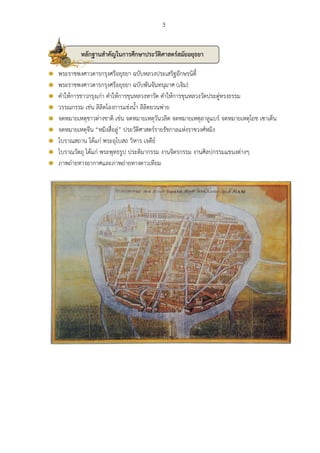 3 
พระราชพงศาวดารกรุงศรีอยุธยา ฉบับหลวงประเสริฐอักษรนิติ์ 
พระราชพงศาวดารกรุงศรีอยุธยา ฉบับพันจันทนุมาศ (เจิม) 
คาให้การชาวกรุงเก่า คาให้การขุนหลวงหาวัด คาให้การขุนหลวงวัดประดู่ทรงธรรม 
วรรณกรรม เช่น ลิลิตโองการแช่งน้า ลิลิตยวนพ่าย 
จดหมายเหตุชาวต่างชาติ เช่น จดหมายเหตุวันวลิต จดหมายเหตุลาลูแบร์ จดหมายเหตุโยช เซาเต็น 
จดหมายเหตุจีน “หมิงสื่อลู่” ประวัติศาสตร์รายรัชกาลแห่งราชวงศ์หมิง 
โบราณสถาน ได้แก่ พระอุโบสถ วิหาร เจดีย์ 
โบราณวัตถุ ได้แก่ พระพุทธรูป ประติมากรรม งานจิตรกรรม งานศิลปกรรมแขนงต่างๆ 
ภาพถ่ายทางอากาศและภาพถ่ายทางดาวเทียม 
หลักฐานสาคัญในการศึกษาประวัติศาสตร์สมัยอยุธยา 
 