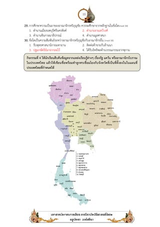 29. การศึกษาความเป็นมาของอาณาจักรหริภุญชัย ควรจะศึกษาจากหลักฐานในข้อใด
1. ตํานานเมืองนพบุรีศรีนครพิงค์
3. ตํานานชินกาลมาลีปกรณ์
30. ข้อใดเป็นความสัมพันธ์ระหว่างอาณาจักรหริภุญชัยกับอาณาจักรอื่น
1. รับพุทธศาสนานิกายมหายาน
3. ปฐมกษัตริย์มาจากละโว้
กิจกรรมที่ 4 ให้นักเรียนสืบค้นข้อมูลจากแหล่งเรียนรู้ต่างๆ เรื่องรัฐ แคว้น หรืออาณาจักรโบราณ
ในประเทศไทย แล้วให้เขียนชื่อพร้อมทําลูกศรเชื่อมโยงกับจังหวัดที่เป็นที่ตั้งลงในในแผนที่
ประเทศไทยที่กําหนดให้
10
การศึกษาความเป็นมาของอาณาจักรหริภุญชัย ควรจะศึกษาจากหลักฐานในข้อใด
ตํานานเมืองนพบุรีศรีนครพิงค์ 2. ตํานานจามเทวีวงศ์
ตํานานชินกาลมาลีปกรณ์ 4. ตํานานมูลศาสนา
ข้อใดเป็นความสัมพันธ์ระหว่างอาณาจักรหริภุญชัยกับอาณาจักรอื่น (mwit 54)
รับพุทธศาสนานิกายมหายาน 2. ติดต่อค้าขายกับล้านนา
ปฐมกษัตริย์มาจากละโว้ 4. ได้รับอิทธิพลด้านวรรณกรรมจากพุกาม
สืบค้นข้อมูลจากแหล่งเรียนรู้ต่างๆ เรื่องรัฐ แคว้น หรืออาณาจักรโบราณ
ในประเทศไทย แล้วให้เขียนชื่อพร้อมทําลูกศรเชื่อมโยงกับจังหวัดที่เป็นที่ตั้งลงในในแผนที่
การศึกษาความเป็นมาของอาณาจักรหริภุญชัย ควรจะศึกษาจากหลักฐานในข้อใด(mwit 54)
ได้รับอิทธิพลด้านวรรณกรรมจากพุกาม
สืบค้นข้อมูลจากแหล่งเรียนรู้ต่างๆ เรื่องรัฐ แคว้น หรืออาณาจักรโบราณ
ในประเทศไทย แล้วให้เขียนชื่อพร้อมทําลูกศรเชื่อมโยงกับจังหวัดที่เป็นที่ตั้งลงในในแผนที่
 
