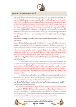 1. เพราะเหตุใดพื้นที่ภาคกลางจึงมีการตั้งเมืองและขยายเป็นแคว้น เป็นอาณาจักรมากกว่าพื้นที่อื่น ๆ
สาเหตุที่ทําให้พื้นที่บริเวณภาคกลางของประเทศไทย มีการก่อตั้งบ้านเมืองและขยายตัวเป็นแคว้นที่
เจริญรุ่งเรืองมากกว่าพื้นที่อื่นๆ ของประเทศไทย เนื่องจากสภาพภูมิประเทศของ
ลุ่มแม่น้ํากว้างใหญ่ มีความอุดมสมบูรณ์ เหมาะแก่การเพาะปลูก มีแม่น้ําหลายสายไหลผ่านเหมาะ
แก่การคมนาคม และเป็นเส้นทางการค้าออกสู่ทะเล ประกอบกับเมืองโบราณบางแห่งมีพื้นที่ติดต่อ
กับชายทะเล ทําให้พัฒนาให้กลายเป็นเมืองท่าการค้า ติดต่อค้าขายกับดินแดนอื่
ให้ที่ราบลุ่มแม่น้ําภาคกลาง มีความเหมาะสมต่อการตั้งถิ่นฐาน การทําการเพาะปลูกและการค้ากับ
ดินแดนอื่นๆ อย่างกว้างขวาง
อาณาจักร
2. เพราะเหตุใดการก่อตั้งรัฐโบราณในดินแดนสุวรรณภูมิ
อารยธรรมจีน
เนื่องจากรัฐโบราณในดินแดนสุวรรณภูมิ มีพื้นที่ติดต่อกับชายทะเลทางด้านใต้ ทําให้ง่ายต่อการ
ติดต่อค้าขายกับอินเดีย โดยมีเส้นทางการติดต่อสัมพันธไมตรีและการค้าทั้งทางบกและทางทะเล ทํา
ให้เกิดการรับเอาอารยธรรมอินเดียมา
หลักฐานทางด้านโบราณวัตถุ โบราณสถาน วรรณกรรม วัฒนธรรม ประเพณี และความเชื่อของผู้คน
ในดินแดนสุวรรณภูมิอย่างกว้างขวาง และต่อเนื่องตั้งแต่ยุคสุวรรณภูมิ จนถึงยุคที่ดินแดนสุวรรณภูมิ
พัฒนาเป็นอาณาจักรของชนชาติต่างๆ เช่
3. จงอธิบายความเจริญสมัยทวารวดีทางด้านศาสนา ศิลปวัฒนธรรม และการค้าขายให้ถูกต้อง พร้อม
ยกตัวอย่างประกอบ
ความเจริญสมัยทวารวดีทางด้านศาสนา ศิลปะวัฒนธรรม ได้แก่การนับถือพระพุทธศาสนา
นิกายเถรวาท จากหลักฐานที่ปรากฏ
พระพุทธรูปศิลาองค์ใหญ่ที่พิพิธภัณฑสถานแห่งชาติเจ้าสามพรยา และที่วิหารน้อยวัดหน้าพระเมรุ
จ.พระนครศรีอยุธยา องค์พระปฐมเจดีย์ เจดีย์จุลประโทน พระพุทธรูปศิลา จ
ถึงความเจริญทางด้านศาสนา ซึ่ง
ดินแดนประเทศไทย
ความเจริญสมัยทวารวดีทางด้าน
ตามเมืองท่าการค้า เช่น กระบี่ พังงาน และเหรียญกษาปณ์ ที่ปรากฏในแหล่งโบราณคดีต่างๆ ใน
ประเทศไทยแสดงให้เห็นว่า
4. อาณาจักรละโว้ได้รับอิทธิพลความเจริญทางด้านศาสนาและศิลปวัฒนธรรมจากเขมรอย่างไร ให้
นักเรียนยกตัวอย่างและอธิบายประกอบ
อาณาจักรละโว้ได้รับอิทธิพลความเจริญทางด้านศาสนาและศิลปวัฒนธรรมจากเขมรทางศาสนา
พราหมณ์-ฮินดู ซึ่งได้เข้าม
สามยอด ปราสาทหินพิมาย ปราสาทหินเข้าพนมรุ้ง ปราสาทเมืองสิงห์ การสร้างเทวรูปประจําศาสน
สถานต่างๆ และศิวลึงค์ นอกจากนี้ยังได้รับอิทธิพลของพระพุทธศาสนาเข้ามาในภายหลัง จะเห็นได้
จากการมีพระพุทธรูปที่มีลั
กิจกรรมที่ 2 ให้นักเรียนตอบคําถามต่อไปนี้
6
เพราะเหตุใดพื้นที่ภาคกลางจึงมีการตั้งเมืองและขยายเป็นแคว้น เป็นอาณาจักรมากกว่าพื้นที่อื่น ๆ
สาเหตุที่ทําให้พื้นที่บริเวณภาคกลางของประเทศไทย มีการก่อตั้งบ้านเมืองและขยายตัวเป็นแคว้นที่
เจริญรุ่งเรืองมากกว่าพื้นที่อื่นๆ ของประเทศไทย เนื่องจากสภาพภูมิประเทศของ
ลุ่มแม่น้ํากว้างใหญ่ มีความอุดมสมบูรณ์ เหมาะแก่การเพาะปลูก มีแม่น้ําหลายสายไหลผ่านเหมาะ
แก่การคมนาคม และเป็นเส้นทางการค้าออกสู่ทะเล ประกอบกับเมืองโบราณบางแห่งมีพื้นที่ติดต่อ
กับชายทะเล ทําให้พัฒนาให้กลายเป็นเมืองท่าการค้า ติดต่อค้าขายกับดินแดนอื่
ให้ที่ราบลุ่มแม่น้ําภาคกลาง มีความเหมาะสมต่อการตั้งถิ่นฐาน การทําการเพาะปลูกและการค้ากับ
ดินแดนอื่นๆ อย่างกว้างขวาง และกลายเป็นศูนย์กลางทางการเมืองการปกครองที่สําคัญของ
เพราะเหตุใดการก่อตั้งรัฐโบราณในดินแดนสุวรรณภูมิ จึงนิยมรับวัฒนธรรมอินเดียมาใช้มากกว่า
เนื่องจากรัฐโบราณในดินแดนสุวรรณภูมิ มีพื้นที่ติดต่อกับชายทะเลทางด้านใต้ ทําให้ง่ายต่อการ
ติดต่อค้าขายกับอินเดีย โดยมีเส้นทางการติดต่อสัมพันธไมตรีและการค้าทั้งทางบกและทางทะเล ทํา
ให้เกิดการรับเอาอารยธรรมอินเดียมาปรับใช้เป็นของตนเองมากกว่าอารยธรรมจีน ปรากฏเป็น
หลักฐานทางด้านโบราณวัตถุ โบราณสถาน วรรณกรรม วัฒนธรรม ประเพณี และความเชื่อของผู้คน
ในดินแดนสุวรรณภูมิอย่างกว้างขวาง และต่อเนื่องตั้งแต่ยุคสุวรรณภูมิ จนถึงยุคที่ดินแดนสุวรรณภูมิ
พัฒนาเป็นอาณาจักรของชนชาติต่างๆ เช่น สุโขทัย อยุธยา กัมพูชา ลาว พม่า เป็นต้น
อธิบายความเจริญสมัยทวารวดีทางด้านศาสนา ศิลปวัฒนธรรม และการค้าขายให้ถูกต้อง พร้อม
ความเจริญสมัยทวารวดีทางด้านศาสนา ศิลปะวัฒนธรรม ได้แก่การนับถือพระพุทธศาสนา
นิกายเถรวาท จากหลักฐานที่ปรากฏ คือใบเสมาเมืองฟ้าแดดสูงยางและในภาคตะวันออกเฉียงเหนือ
พระพุทธรูปศิลาองค์ใหญ่ที่พิพิธภัณฑสถานแห่งชาติเจ้าสามพรยา และที่วิหารน้อยวัดหน้าพระเมรุ
พระนครศรีอยุธยา องค์พระปฐมเจดีย์ เจดีย์จุลประโทน พระพุทธรูปศิลา จ.นครปฐม แสดงให้เห็น
ถึงความเจริญทางด้านศาสนา ซึ่งมีอิทธิพลต่อการสร้างสรรค์ศิลปวัฒนธรรมในสมัยทวารวดีใน
ความเจริญสมัยทวารวดีทางด้านการค้าขาย ได้แก่หลักฐานจากเครื่องประดับ ลูกปัดที่พบ
ตามเมืองท่าการค้า เช่น กระบี่ พังงาน และเหรียญกษาปณ์ ที่ปรากฏในแหล่งโบราณคดีต่างๆ ใน
ประเทศไทยแสดงให้เห็นว่าทวารวดี มีการติดต่อค้าขายกับดินแดนอื่น
อาณาจักรละโว้ได้รับอิทธิพลความเจริญทางด้านศาสนาและศิลปวัฒนธรรมจากเขมรอย่างไร ให้
นักเรียนยกตัวอย่างและอธิบายประกอบ
อาณาจักรละโว้ได้รับอิทธิพลความเจริญทางด้านศาสนาและศิลปวัฒนธรรมจากเขมรทางศาสนา
ซึ่งได้เข้ามามีอิทธิพลทางด้านศาสนาและความเชื่อ จะเห็นได้จากสร้างพระปรางค์
สามยอด ปราสาทหินพิมาย ปราสาทหินเข้าพนมรุ้ง ปราสาทเมืองสิงห์ การสร้างเทวรูปประจําศาสน
สถานต่างๆ และศิวลึงค์ นอกจากนี้ยังได้รับอิทธิพลของพระพุทธศาสนาเข้ามาในภายหลัง จะเห็นได้
จากการมีพระพุทธรูปที่มีลักษณะผสมผสานอยู่ในศาสนสถานต่างๆ ในประเทศไทย
ให้นักเรียนตอบคําถามต่อไปนี้
เพราะเหตุใดพื้นที่ภาคกลางจึงมีการตั้งเมืองและขยายเป็นแคว้น เป็นอาณาจักรมากกว่าพื้นที่อื่น ๆ
สาเหตุที่ทําให้พื้นที่บริเวณภาคกลางของประเทศไทย มีการก่อตั้งบ้านเมืองและขยายตัวเป็นแคว้นที่
เจริญรุ่งเรืองมากกว่าพื้นที่อื่นๆ ของประเทศไทย เนื่องจากสภาพภูมิประเทศของภาคกลางเป็นที่ราบ
ลุ่มแม่น้ํากว้างใหญ่ มีความอุดมสมบูรณ์ เหมาะแก่การเพาะปลูก มีแม่น้ําหลายสายไหลผ่านเหมาะ
แก่การคมนาคม และเป็นเส้นทางการค้าออกสู่ทะเล ประกอบกับเมืองโบราณบางแห่งมีพื้นที่ติดต่อ
กับชายทะเล ทําให้พัฒนาให้กลายเป็นเมืองท่าการค้า ติดต่อค้าขายกับดินแดนอื่นๆ ปัจจัยเหล่านี้ทํา
ให้ที่ราบลุ่มแม่น้ําภาคกลาง มีความเหมาะสมต่อการตั้งถิ่นฐาน การทําการเพาะปลูกและการค้ากับ
และกลายเป็นศูนย์กลางทางการเมืองการปกครองที่สําคัญของ
จึงนิยมรับวัฒนธรรมอินเดียมาใช้มากกว่า
เนื่องจากรัฐโบราณในดินแดนสุวรรณภูมิ มีพื้นที่ติดต่อกับชายทะเลทางด้านใต้ ทําให้ง่ายต่อการ
ติดต่อค้าขายกับอินเดีย โดยมีเส้นทางการติดต่อสัมพันธไมตรีและการค้าทั้งทางบกและทางทะเล ทํา
ปรับใช้เป็นของตนเองมากกว่าอารยธรรมจีน ปรากฏเป็น
หลักฐานทางด้านโบราณวัตถุ โบราณสถาน วรรณกรรม วัฒนธรรม ประเพณี และความเชื่อของผู้คน
ในดินแดนสุวรรณภูมิอย่างกว้างขวาง และต่อเนื่องตั้งแต่ยุคสุวรรณภูมิ จนถึงยุคที่ดินแดนสุวรรณภูมิ
น สุโขทัย อยุธยา กัมพูชา ลาว พม่า เป็นต้น
อธิบายความเจริญสมัยทวารวดีทางด้านศาสนา ศิลปวัฒนธรรม และการค้าขายให้ถูกต้อง พร้อม
ความเจริญสมัยทวารวดีทางด้านศาสนา ศิลปะวัฒนธรรม ได้แก่การนับถือพระพุทธศาสนา
คือใบเสมาเมืองฟ้าแดดสูงยางและในภาคตะวันออกเฉียงเหนือ
พระพุทธรูปศิลาองค์ใหญ่ที่พิพิธภัณฑสถานแห่งชาติเจ้าสามพรยา และที่วิหารน้อยวัดหน้าพระเมรุ
นครปฐม แสดงให้เห็น
มีอิทธิพลต่อการสร้างสรรค์ศิลปวัฒนธรรมในสมัยทวารวดีใน
หลักฐานจากเครื่องประดับ ลูกปัดที่พบ
ตามเมืองท่าการค้า เช่น กระบี่ พังงาน และเหรียญกษาปณ์ ที่ปรากฏในแหล่งโบราณคดีต่างๆ ใน
อาณาจักรละโว้ได้รับอิทธิพลความเจริญทางด้านศาสนาและศิลปวัฒนธรรมจากเขมรอย่างไร ให้
อาณาจักรละโว้ได้รับอิทธิพลความเจริญทางด้านศาสนาและศิลปวัฒนธรรมจากเขมรทางศาสนา
ามีอิทธิพลทางด้านศาสนาและความเชื่อ จะเห็นได้จากสร้างพระปรางค์
สามยอด ปราสาทหินพิมาย ปราสาทหินเข้าพนมรุ้ง ปราสาทเมืองสิงห์ การสร้างเทวรูปประจําศาสน
สถานต่างๆ และศิวลึงค์ นอกจากนี้ยังได้รับอิทธิพลของพระพุทธศาสนาเข้ามาในภายหลัง จะเห็นได้
กษณะผสมผสานอยู่ในศาสนสถานต่างๆ ในประเทศไทย
 
