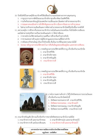 10. ปัจจัยใดที่เป็นสาเหตุให้อาณาจักรศรีวิชัยเสื่อมอํานาจและล่มสลายจากคาบสมุทรมลายู
1. การถูกรุกรานจากกษัตริย์ของอาณาจักรลังกาสุกะที่ยกทัพมาโจมตีศรีวิชัย
2. การเกิดภัยธรรมชาติจนภูมิประเทศเกิดการเปลี่ยนแปลง มีผลต่อการค้าขายของอาณาจักร
3. การล่มสลายของเมืองท่าการค้าที่สํา
4. ไม่สามารถรักษาความเข้มแข็งและการคัดคานอํานาจของอาณาจักรใหม่ที่รุ่งเรืองขึ้นภายหลังได้
11. เพราะเหตุใด การศึกษาเรื่องของอาณาจักรโบราณในดินแดนประเทศไทย จึงยังไม่มีความชัดเจน
และไม่สามารถสรุปถึงความเป็นมาของดินแดนต่าง ๆ
1. การขาดนักประวัติศาสตร์และโบราณคดีในการศึกษาค้นคว้าอย่างจริงจัง
2. การขาดแคลนทางด้านบุคลากรผู้เชี่ยวชาญและงบประมาณที่มีอย่างจํากัด
3. การค้นพบจารึกส่วนใหญ่ เป็นจารึกอักษรอื่น ซึ่งเป็นภาษาที่ยังแปลความหมายไม่ได้
4. ร่องรอย หลักฐานทางประวัติศาสตร์
15. อาณาจักรหริภุญชัย มีความเกี่ยวข้องกับการขยายอิทธิพลของอาณาจักรโบราณข้อใด
1. อาณาจักรทวารวดี และอาณาจักรขอม
3. อาณาจักรทวารวดี และโยนกเชียงแสน
8
ปัจจัยใดที่เป็นสาเหตุให้อาณาจักรศรีวิชัยเสื่อมอํานาจและล่มสลายจากคาบสมุทรมลายู
การถูกรุกรานจากกษัตริย์ของอาณาจักรลังกาสุกะที่ยกทัพมาโจมตีศรีวิชัย
การเกิดภัยธรรมชาติจนภูมิประเทศเกิดการเปลี่ยนแปลง มีผลต่อการค้าขายของอาณาจักร
การล่มสลายของเมืองท่าการค้าที่สําคัญของอาณาจักร เนื่องจากจีนขยายการค้าทางทะเล
ไม่สามารถรักษาความเข้มแข็งและการคัดคานอํานาจของอาณาจักรใหม่ที่รุ่งเรืองขึ้นภายหลังได้
เพราะเหตุใด การศึกษาเรื่องของอาณาจักรโบราณในดินแดนประเทศไทย จึงยังไม่มีความชัดเจน
และไม่สามารถสรุปถึงความเป็นมาของดินแดนต่าง ๆ ได้อย่างชัดเจน
การขาดนักประวัติศาสตร์และโบราณคดีในการศึกษาค้นคว้าอย่างจริงจัง
การขาดแคลนทางด้านบุคลากรผู้เชี่ยวชาญและงบประมาณที่มีอย่างจํากัด
การค้นพบจารึกส่วนใหญ่ เป็นจารึกอักษรอื่น ซึ่งเป็นภาษาที่ยังแปลความหมายไม่ได้
ร่องรอย หลักฐานทางประวัติศาสตร์ ในการสืบค้นข้อมูลหลงเหลืออยู่น้อย และขาดความชัดเจน
อาณาจักรหริภุญชัย มีความเกี่ยวข้องกับการขยายอิทธิพลของอาณาจักรโบราณข้อใด
อาณาจักรทวารวดี และอาณาจักรขอม 2. อาณาจักรอิศานปุระ และอาณาจักรละโว้
อาณาจักรทวารวดี และโยนกเชียงแสน 4. อาณาจักรทวารวดี และอาณาจักรละโว้
12. ภาพหลักฐานทางประวัติศาสตร์ที่ปรากฏ เกี่ยวข้องกับอาณาจักรใด
1. อาณาจักรศรีวิชัย
2. อาณาจักรลังกาสุกะ
3. อาณาจักรหริภุญชัย
4. อาณาจักรทวารวดี
13. ภาพหลักฐานทางประวัติศาสตร์ที่ปรากฏ เกี่ยวข้องกับอาณาจักรใด
1. อาณาจักรศรีวิชัย
2. อาณาจักรลังกาสุกะ
3. อาณาจักรหริภุญชัย
4. อาณาจักรทวารวดี
14. ภาพโบราณสถานดังกล่าว ได้รับอิทธิพลของอารยธรรมใดและ
เกี่ยวข้องกับอาณาจักรใดต่อไปนี้
1. อิทธิพลอารยธรรมทวราวดี :
2. อิทธิพลอารยธรรมขอม : อาณาจักรละโว้
3. อิทธิพลอารยธรรมมอญ: อาณาจักร
4. อิทธิพลอารยธรรมศรีวิชัย : อาณาจักรทวารวดี
ปัจจัยใดที่เป็นสาเหตุให้อาณาจักรศรีวิชัยเสื่อมอํานาจและล่มสลายจากคาบสมุทรมลายู
การเกิดภัยธรรมชาติจนภูมิประเทศเกิดการเปลี่ยนแปลง มีผลต่อการค้าขายของอาณาจักร
คัญของอาณาจักร เนื่องจากจีนขยายการค้าทางทะเล
ไม่สามารถรักษาความเข้มแข็งและการคัดคานอํานาจของอาณาจักรใหม่ที่รุ่งเรืองขึ้นภายหลังได้
เพราะเหตุใด การศึกษาเรื่องของอาณาจักรโบราณในดินแดนประเทศไทย จึงยังไม่มีความชัดเจน
การค้นพบจารึกส่วนใหญ่ เป็นจารึกอักษรอื่น ซึ่งเป็นภาษาที่ยังแปลความหมายไม่ได้
ในการสืบค้นข้อมูลหลงเหลืออยู่น้อย และขาดความชัดเจน
อาณาจักรหริภุญชัย มีความเกี่ยวข้องกับการขยายอิทธิพลของอาณาจักรโบราณข้อใด
และอาณาจักรละโว้
อาณาจักรทวารวดี และอาณาจักรละโว้
ภาพหลักฐานทางประวัติศาสตร์ที่ปรากฏ เกี่ยวข้องกับอาณาจักรใด
ภาพหลักฐานทางประวัติศาสตร์ที่ปรากฏ เกี่ยวข้องกับอาณาจักรใด
ภาพโบราณสถานดังกล่าว ได้รับอิทธิพลของอารยธรรมใดและ
: อาณาจักรศรีวิชัย
อาณาจักรละโว้
อาณาจักรหริภุญชัย
อาณาจักรทวารวดี
 
