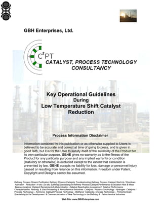 GBH Enterprises, Ltd.

Key Operational Guidelines
During

Low Temperature Shift Catalyst
Reduction

Process Information Disclaimer
Information contained in this publication or as otherwise supplied to Users is
believed to be accurate and correct at time of going to press, and is given in
good faith, but it is for the User to satisfy itself of the suitability of the Product for
its own particular purpose. GBHE gives no warranty as to the fitness of the
Product for any particular purpose and any implied warranty or condition
(statutory or otherwise) is excluded except to the extent that exclusion is
prevented by law. GBHE accepts no liability for loss, damage or personnel injury
caused or resulting from reliance on this information. Freedom under Patent,
Copyright and Designs cannot be assumed.
Refinery Process Stream Purification Refinery Process Catalysts Troubleshooting Refinery Process Catalyst Start-Up / Shutdown
Activation Reduction In-situ Ex-situ Sulfiding Specializing in Refinery Process Catalyst Performance Evaluation Heat & Mass
Balance Analysis Catalyst Remaining Life Determination Catalyst Deactivation Assessment Catalyst Performance
Characterization Refining & Gas Processing & Petrochemical Industries Catalysts / Process Technology - Hydrogen Catalysts /
Process Technology – Ammonia Catalyst Process Technology - Methanol Catalysts / process Technology – Petrochemicals
Specializing in the Development & Commercialization of New Technology in the Refining & Petrochemical Industries
Web Site: www.GBHEnterprises.com

 