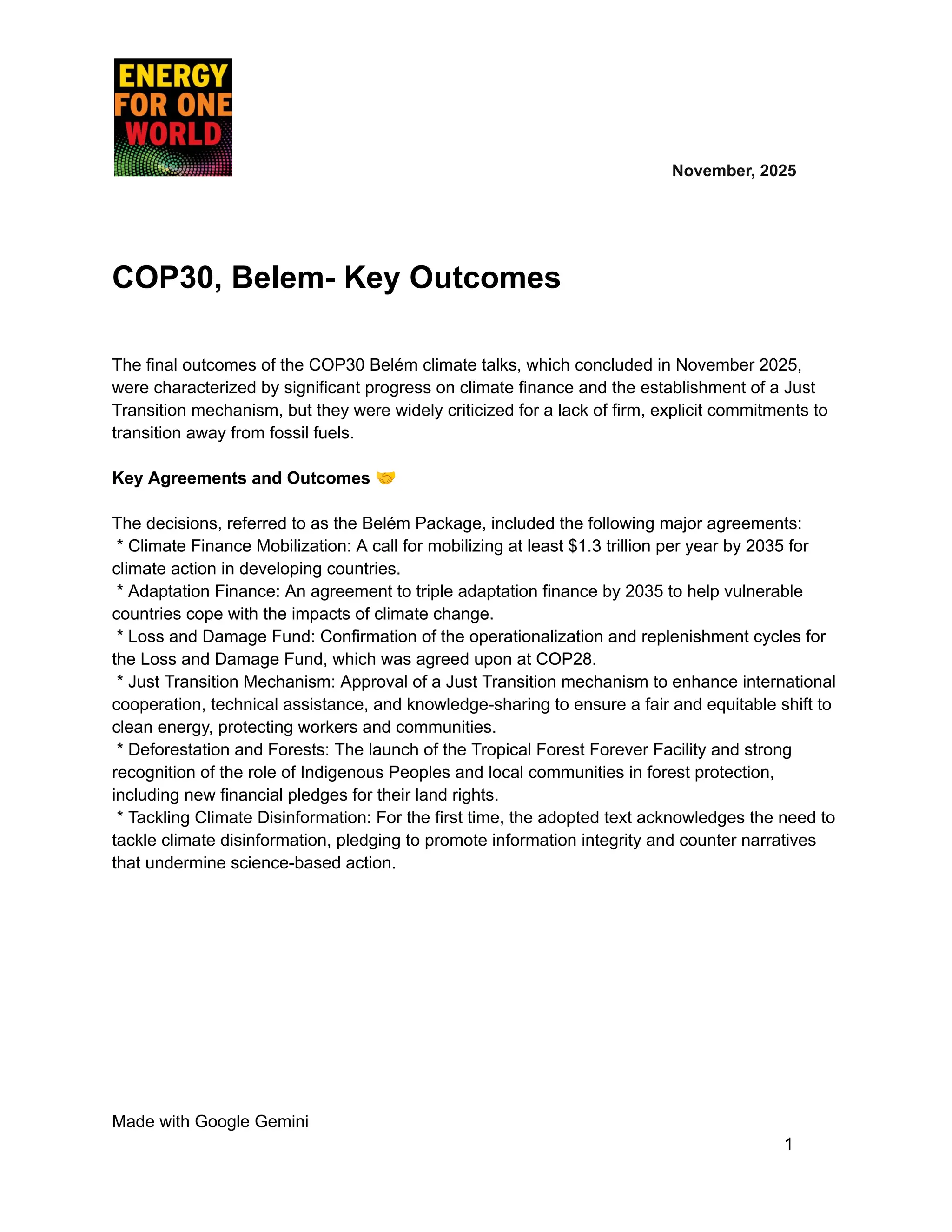​ ​ ​ ​ ​ ​ ​ ​ November, 2025
COP30, Belem- Key Outcomes
The final outcomes of the COP30 Belém climate talks, which concluded in November 2025,
were characterized by significant progress on climate finance and the establishment of a Just
Transition mechanism, but they were widely criticized for a lack of firm, explicit commitments to
transition away from fossil fuels.
Key Agreements and Outcomes 🤝
The decisions, referred to as the Belém Package, included the following major agreements:
* Climate Finance Mobilization: A call for mobilizing at least $1.3 trillion per year by 2035 for
climate action in developing countries.
* Adaptation Finance: An agreement to triple adaptation finance by 2035 to help vulnerable
countries cope with the impacts of climate change.
* Loss and Damage Fund: Confirmation of the operationalization and replenishment cycles for
the Loss and Damage Fund, which was agreed upon at COP28.
* Just Transition Mechanism: Approval of a Just Transition mechanism to enhance international
cooperation, technical assistance, and knowledge-sharing to ensure a fair and equitable shift to
clean energy, protecting workers and communities.
* Deforestation and Forests: The launch of the Tropical Forest Forever Facility and strong
recognition of the role of Indigenous Peoples and local communities in forest protection,
including new financial pledges for their land rights.
* Tackling Climate Disinformation: For the first time, the adopted text acknowledges the need to
tackle climate disinformation, pledging to promote information integrity and counter narratives
that undermine science-based action.
Made with Google Gemini
1
 