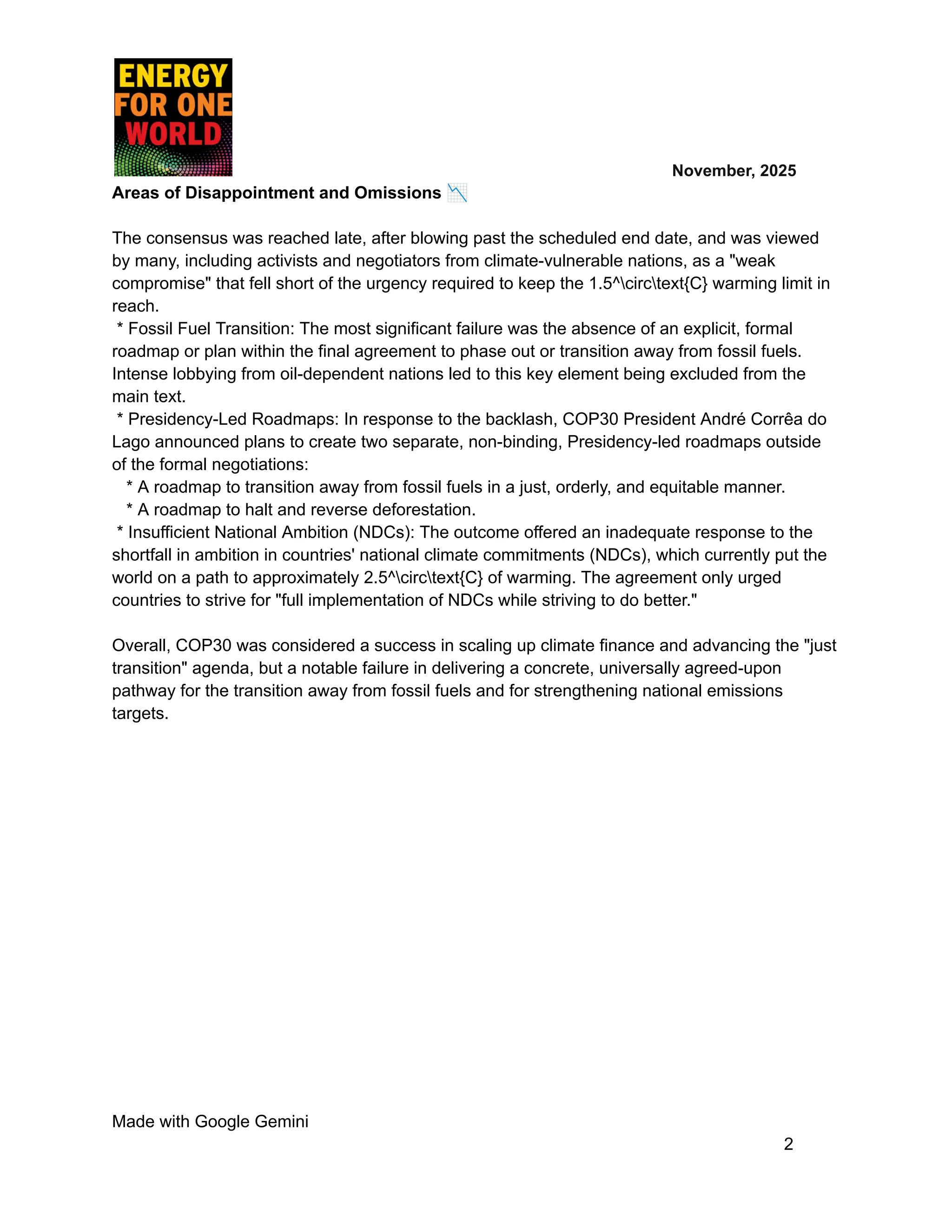 ​ ​ ​ ​ ​ ​ ​ ​ November, 2025
Areas of Disappointment and Omissions 📉
The consensus was reached late, after blowing past the scheduled end date, and was viewed
by many, including activists and negotiators from climate-vulnerable nations, as a "weak
compromise" that fell short of the urgency required to keep the 1.5^circtext{C} warming limit in
reach.
* Fossil Fuel Transition: The most significant failure was the absence of an explicit, formal
roadmap or plan within the final agreement to phase out or transition away from fossil fuels.
Intense lobbying from oil-dependent nations led to this key element being excluded from the
main text.
* Presidency-Led Roadmaps: In response to the backlash, COP30 President André Corrêa do
Lago announced plans to create two separate, non-binding, Presidency-led roadmaps outside
of the formal negotiations:
* A roadmap to transition away from fossil fuels in a just, orderly, and equitable manner.
* A roadmap to halt and reverse deforestation.
* Insufficient National Ambition (NDCs): The outcome offered an inadequate response to the
shortfall in ambition in countries' national climate commitments (NDCs), which currently put the
world on a path to approximately 2.5^circtext{C} of warming. The agreement only urged
countries to strive for "full implementation of NDCs while striving to do better."
Overall, COP30 was considered a success in scaling up climate finance and advancing the "just
transition" agenda, but a notable failure in delivering a concrete, universally agreed-upon
pathway for the transition away from fossil fuels and for strengthening national emissions
targets.
Made with Google Gemini
2
 