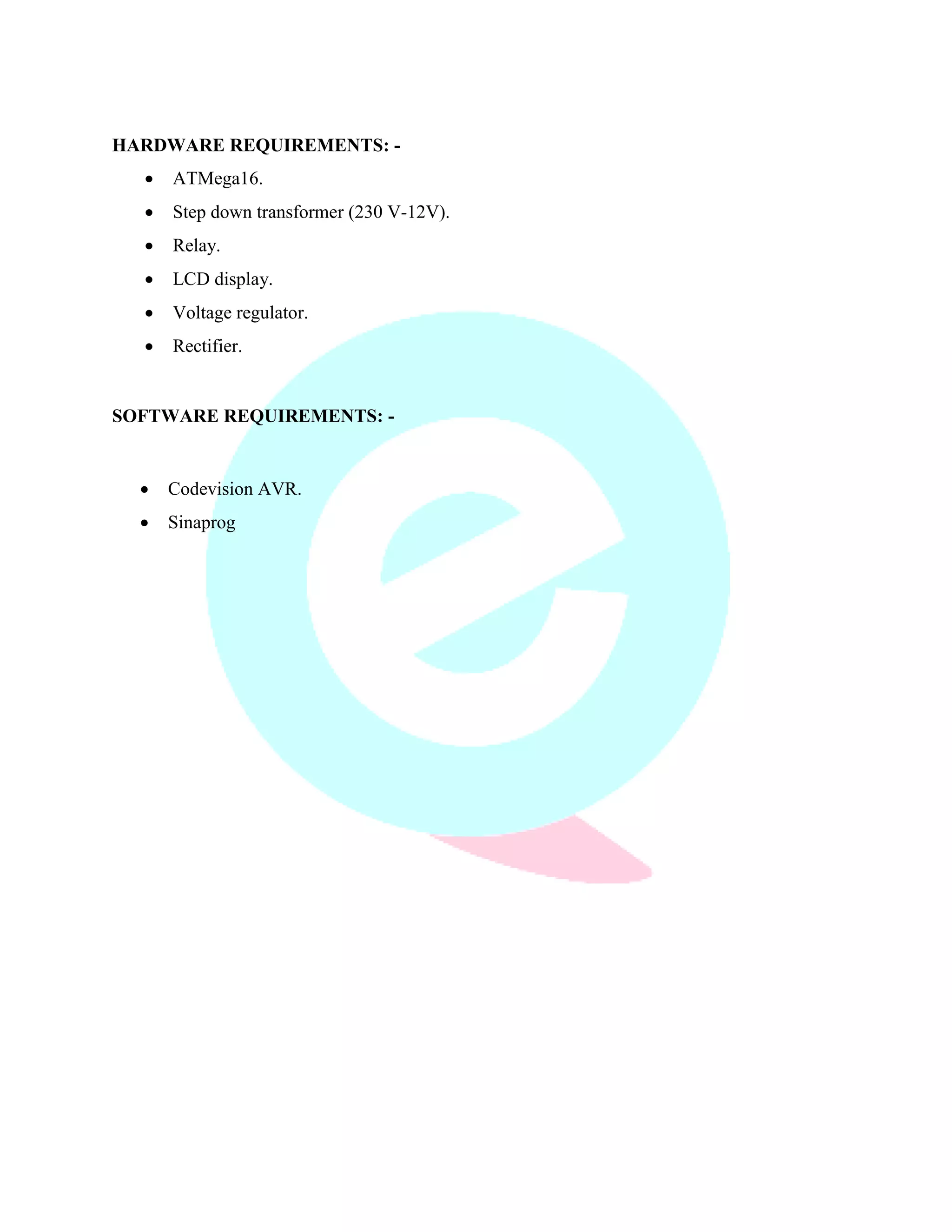 HARDWARE REQUIREMENTS: - 
 ATMega16. 
 Step down transformer (230 V-12V). 
 Relay. 
 LCD display. 
 Voltage regulator. 
 Rectifier. 
SOFTWARE REQUIREMENTS: - 
 Codevision AVR. 
 Sinaprog 
