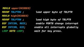 MOVLW upper(KCODEO)
MOVWF TBLPTRU ; load upper byte of TBLPTR
MOVLW high(KCODEO)
MOVWF TBLPTRH ; load high byte of TBLPTR
BSF INTCON, RBIE; enable PORTB change interrupt
BSF INTCON, GIE; enable all interrupts globally
LOOP GOTO LOOP; wait for key press.
 