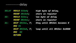 -------------delay
DELAY MOVLW D15mH; high byte of delay.
MOVWF DR15mH; store in register
D2: MOVLW D15mL; low byte of delay
MOVWF DR15mL; store in register
D1: DECF DR15mL, F; Stay until DR15ml becomes 0
BNZ D1
DECP DR15mH, F; loop until all DR15m= 0x0000
BNZ D2
RETURN
 