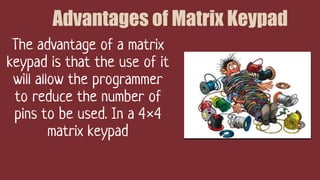 Advantages of Matrix Keypad
The advantage of a matrix
keypad is that the use of it
will allow the programmer
to reduce the number of
pins to be used. In a 4×4
matrix keypad
 