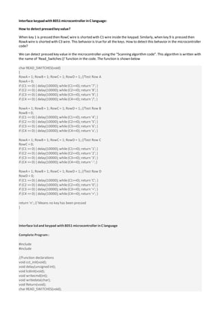 Interface keypadwith8051 microcontroller inC language:
How to detect pressedkey value?
When key 1 is pressed then RowC wire is shorted with C1 wire inside the keypad. Similarly, when key 9 is pressed then
RowA wire is shorted with C3 wire. This behavior is true for all the keys. How to detect this behavior in the microcontroller
code?
We can detect pressed key value in the microcontroller using the “Scanning algorithm code”. This algorithm is written with
the name of ‘Read_Switches ()’ function in the code. The function is shown below
char READ_SWITCHES(void)
{
RowA = 1; RowB= 1; RowC = 1; RowD = 1; //Test Row A
RowA = 0;
if (C1 == 0) { delay(10000); while(C1==0); return ’7′; }
if (C2 == 0) { delay(10000); while(C2==0); return ’8′; }
if (C3 == 0) { delay(10000); while(C3==0); return ’9′; }
if (C4 == 0) { delay(10000); while(C4==0); return ‘/’; }
RowA = 1; RowB= 1; RowC = 1; RowD = 1; //Test Row B
RowB = 0;
if (C1 == 0) { delay(10000); while(C1==0); return ’4′; }
if (C2 == 0) { delay(10000); while(C2==0); return ’5′; }
if (C3 == 0) { delay(10000); while(C3==0); return ’6′; }
if (C4 == 0) { delay(10000); while(C4==0); return ‘x’; }
RowA = 1; RowB= 1; RowC = 1; RowD = 1; //Test Row C
RowC = 0;
if (C1 == 0) { delay(10000); while (C1==0); return ’1′; }
if (C2 == 0) { delay(10000); while(C2==0); return ’2′; }
if (C3 == 0) { delay(10000); while(C3==0); return ’3′; }
if (C4 == 0) { delay(10000); while(C4==0); return ‘-’; }
RowA = 1; RowB= 1; RowC = 1; RowD = 1; //Test Row D
RowD = 0;
if (C1 == 0) { delay(10000); while(C1==0); return ‘C’; }
if (C2 == 0) { delay(10000); while(C2==0); return ’0′; }
if (C3 == 0) { delay(10000); while(C3==0); return ‘=’; }
if (C4 == 0) { delay(10000); while(C4==0); return ‘+’; }
return ‘n’; // Means no key has been pressed
}
Interface lcdand keypad with8051 microcontroller inC language
Complete Program:
#include
#include
//Function declarations
void cct_init(void);
void delay(unsigned int);
void lcdinit(void);
void writecmd(int);
void writedata(char);
void Return(void);
char READ_SWITCHES(void);
 