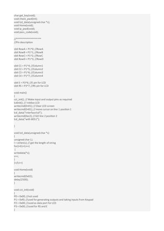 char get_key(void);
void check_pwd(int);
void lcd_data(unsigned char *s);
void Home(void);
void ip_pwd(void);
void pass_code(void);
//*******************
//Pin description
sbit RowA = P1^0; //RowA
sbit RowB = P1^1; //RowB
sbit RowC = P1^2; //RowC
sbit RowD = P1^3; //RowD
sbit C1 = P1^4; //Column1
sbit C2 = P1^5; //Column2
sbit C3 = P1^6; //Column3
sbit C4 = P1^7; //Column4
sbit E = P3^6; //E pin for LCD
sbit RS = P3^7; //RS pin for LCD
void main()
{
cct_init(); // Make input and output pins as required
lcdinit(); // Initilize LCD
writecmd(0×01); //Clear LCD screen
writecmd(0×81); //move cursor on line 1 position 1
lcd_data(“Interfacelcd”);
writecmd(0xc2); //GO line 2 position 2
lcd_data(“with 8051″);
}
void lcd_data(unsigned char *s)
{
unsigned char l,i;
l = strlen(s); // get the length of string
for(i=0;i<l;i++)
{
writedata(*s);
s++;
}
}</l;i++)
void Home(void)
{
writecmd(0x02);
delay(2500);
}
void cct_init(void)
{
P0 = 0x00; //not used
P1 = 0xf0; //used for generating outputs and taking inputs from Keypad
P2 = 0x00; //used as data port for LCD
P3 = 0x00; //used for RS and E
}
 