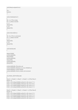 void delay(unsigned int a)
{
int i;
for(i=0;i
}
void writedata(char t)
{
RS = 1; // This is data
P2 = t; //Data transfer
E = 1;
delay(150);
E = 0;
delay(150);
}
void writecmd(intz)
{
RS = 0; // This is command
P2 = z; //Data transfer
E = 1;
delay(150);
E = 0;
delay(150);
}
void lcdinit(void)
{
delay(15000);
writecmd(0x30);
delay(4500);
writecmd(0x30);
delay(300);
writecmd(0x30);
delay(650);
writecmd(0x38); //function set
writecmd(0x0f); //display on,cursor off,blink on
writecmd(0x01); //clear display
writecmd(0x06); //entry mode, set increment
}
char READ_SWITCHES(void)
{
RowA = 1; RowB= 1; RowC = 1; RowD = 1; //Test Row A
RowA = 0;
if (C1 == 0) { delay(10000); while(C1==0); return '7'; }
if (C2 == 0) { delay(10000); while(C2==0); return '8'; }
if (C3 == 0) { delay(10000); while(C3==0); return '9'; }
if (C4 == 0) { delay(10000); while(C4==0); return '/'; }
RowA = 1; RowB = 1; RowC = 1; RowD = 1; //Test Row B
RowB = 0;
if (C1 == 0) { delay(10000); while(C1==0); return '4'; }
if (C2 == 0) { delay(10000); while(C2==0); return '5'; }
if (C3 == 0) { delay(10000); while(C3==0); return '6'; }
if (C4 == 0) { delay(10000); while(C4==0); return 'x'; }
 